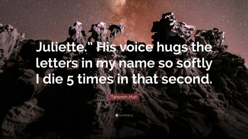 Tahereh Mafi Quote: “Juliette.” His voice hugs the letters in my name so softly I die 5 times in that second.”