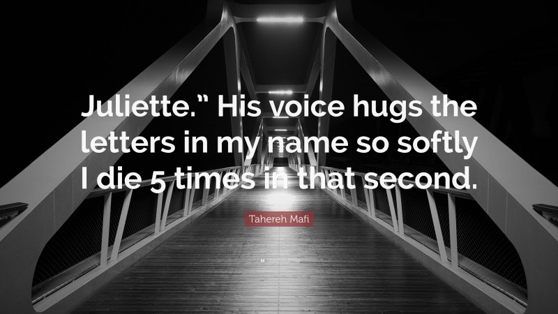 Tahereh Mafi Quote: “Juliette.” His voice hugs the letters in my name so softly I die 5 times in that second.”