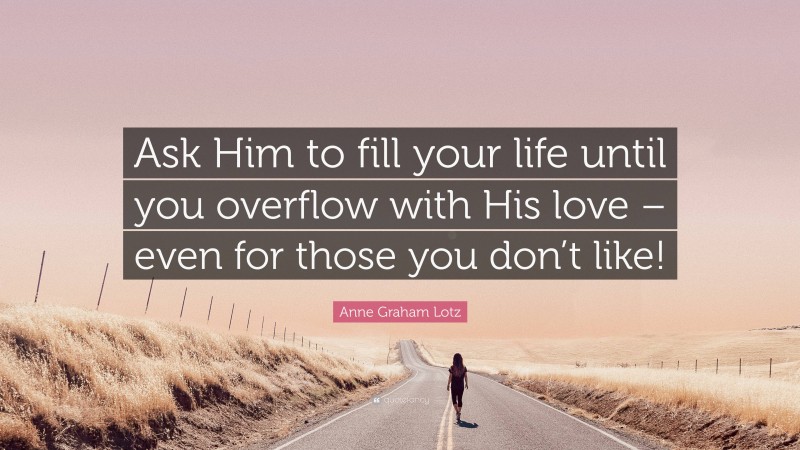 Anne Graham Lotz Quote: “Ask Him to fill your life until you overflow with His love – even for those you don’t like!”