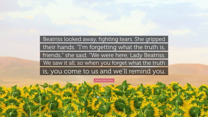 Melina Marchetta Quote: “Beatriss looked away, fighting tears. She gripped their hands. “I’m forgetting what the truth is, friends,” she said. “We were here, Lady Beatriss. We saw it all, so when you forget what the truth is, you come to us and we’ll remind you.”