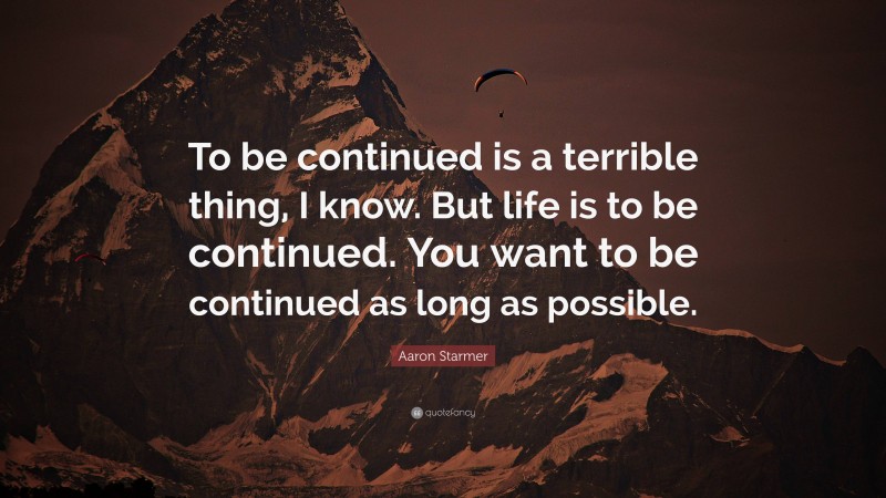 Aaron Starmer Quote: “To be continued is a terrible thing, I know. But life is to be continued. You want to be continued as long as possible.”