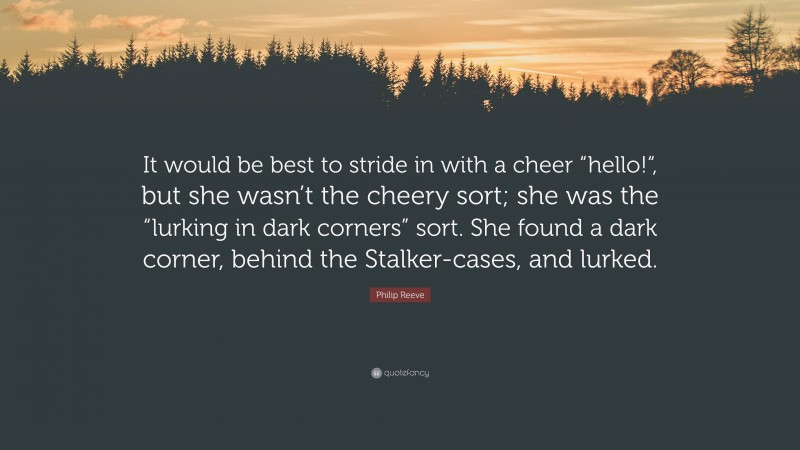 Philip Reeve Quote: “It would be best to stride in with a cheer “hello!“, but she wasn’t the cheery sort; she was the “lurking in dark corners” sort. She found a dark corner, behind the Stalker-cases, and lurked.”