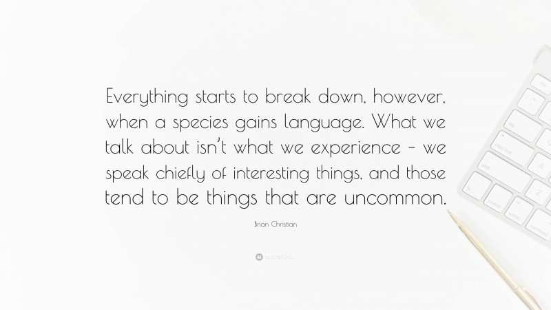 Brian Christian Quote: “Everything starts to break down, however, when a species gains language. What we talk about isn’t what we experience – we speak chiefly of interesting things, and those tend to be things that are uncommon.”