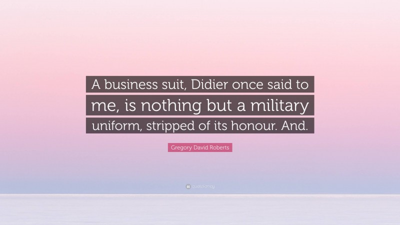 Gregory David Roberts Quote: “A business suit, Didier once said to me, is nothing but a military uniform, stripped of its honour. And.”