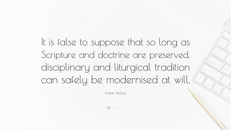 Aidan Nichols Quote: “It is false to suppose that so long as Scripture and doctrine are preserved, disciplinary and liturgical tradition can safely be modernised at will.”