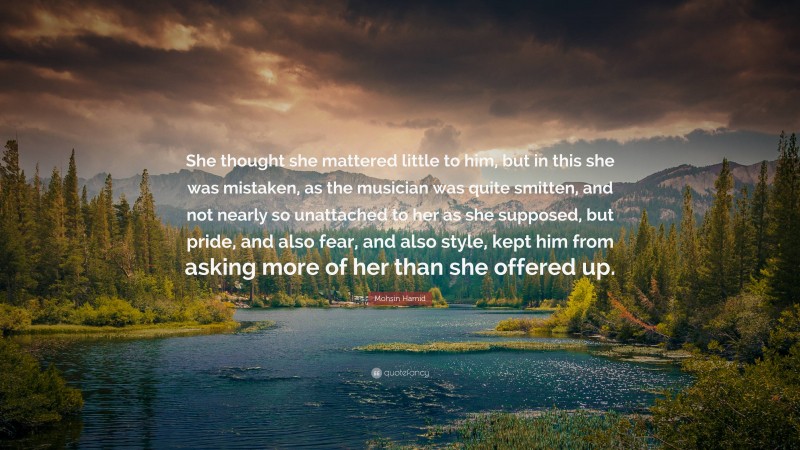 Mohsin Hamid Quote: “She thought she mattered little to him, but in this she was mistaken, as the musician was quite smitten, and not nearly so unattached to her as she supposed, but pride, and also fear, and also style, kept him from asking more of her than she offered up.”