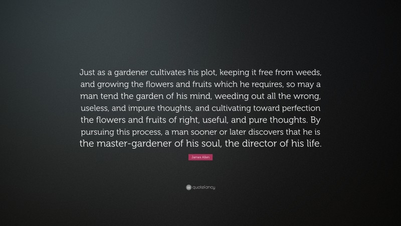 James Allen Quote: “Just as a gardener cultivates his plot, keeping it free from weeds, and growing the flowers and fruits which he requires, so may a man tend the garden of his mind, weeding out all the wrong, useless, and impure thoughts, and cultivating toward perfection the flowers and fruits of right, useful, and pure thoughts. By pursuing this process, a man sooner or later discovers that he is the master-gardener of his soul, the director of his life.”