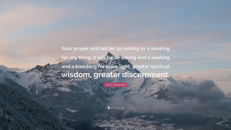 Joel S. Goldsmith Quote: “Your prayer will not be an asking or a seeking for any thing; it will be an asking and a seeking and a knocking for more light, greater spiritual wisdom, greater discernment.”