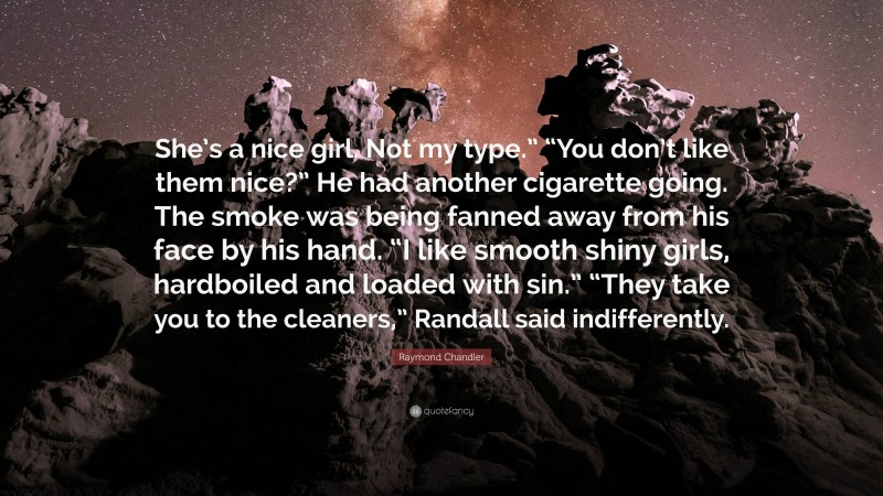 Raymond Chandler Quote: “She’s a nice girl. Not my type.” “You don’t like them nice?” He had another cigarette going. The smoke was being fanned away from his face by his hand. “I like smooth shiny girls, hardboiled and loaded with sin.” “They take you to the cleaners,” Randall said indifferently.”