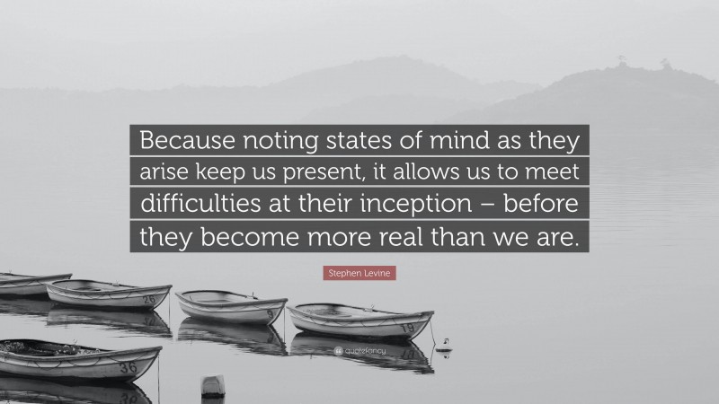 Stephen Levine Quote: “Because noting states of mind as they arise keep us present, it allows us to meet difficulties at their inception – before they become more real than we are.”