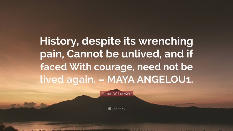 James W. Loewen Quote: “History, despite its wrenching pain, Cannot be unlived, and if faced With courage, need not be lived again. – MAYA ANGELOU1.”