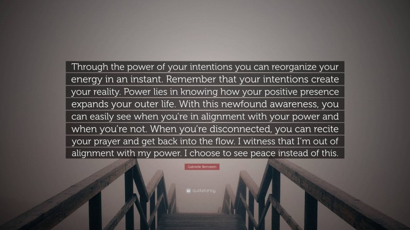 Gabrielle Bernstein Quote: “Through the power of your intentions you can reorganize your energy in an instant. Remember that your intentions create your reality. Power lies in knowing how your positive presence expands your outer life. With this newfound awareness, you can easily see when you’re in alignment with your power and when you’re not. When you’re disconnected, you can recite your prayer and get back into the flow. I witness that I’m out of alignment with my power. I choose to see peace instead of this.”