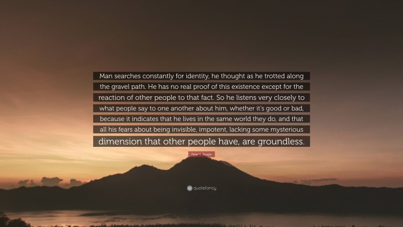 Peter S. Beagle Quote: “Man searches constantly for identity, he thought as he trotted along the gravel path. He has no real proof of this existence except for the reaction of other people to that fact. So he listens very closely to what people say to one another about him, whether it’s good or bad, because it indicates that he lives in the same world they do, and that all his fears about being invisible, impotent, lacking some mysterious dimension that other people have, are groundless.”