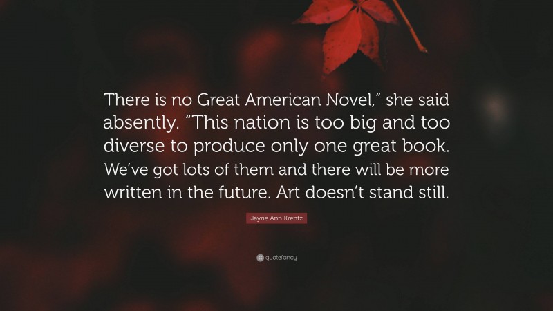 Jayne Ann Krentz Quote: “There is no Great American Novel,” she said absently. “This nation is too big and too diverse to produce only one great book. We’ve got lots of them and there will be more written in the future. Art doesn’t stand still.”