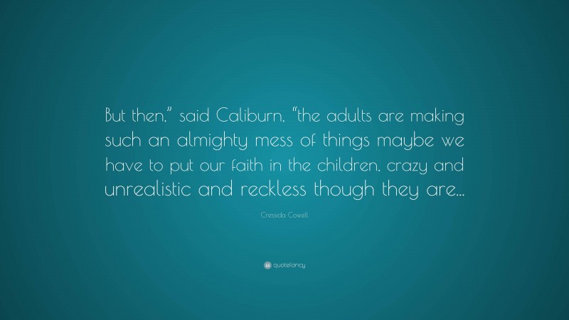 Cressida Cowell Quote: “But then,” said Caliburn, “the adults are making such an almighty mess of things maybe we have to put our faith in the children, crazy and unrealistic and reckless though they are...”
