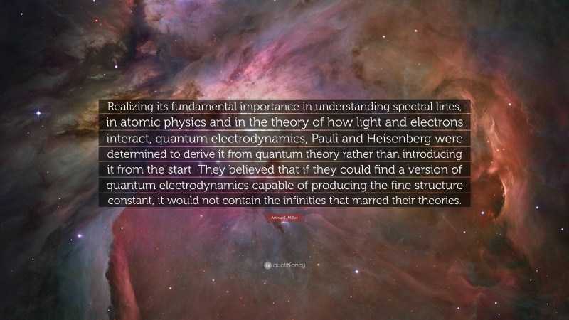 Arthur I. Miller Quote: “Realizing its fundamental importance in understanding spectral lines, in atomic physics and in the theory of how light and electrons interact, quantum electrodynamics, Pauli and Heisenberg were determined to derive it from quantum theory rather than introducing it from the start. They believed that if they could find a version of quantum electrodynamics capable of producing the fine structure constant, it would not contain the infinities that marred their theories.”