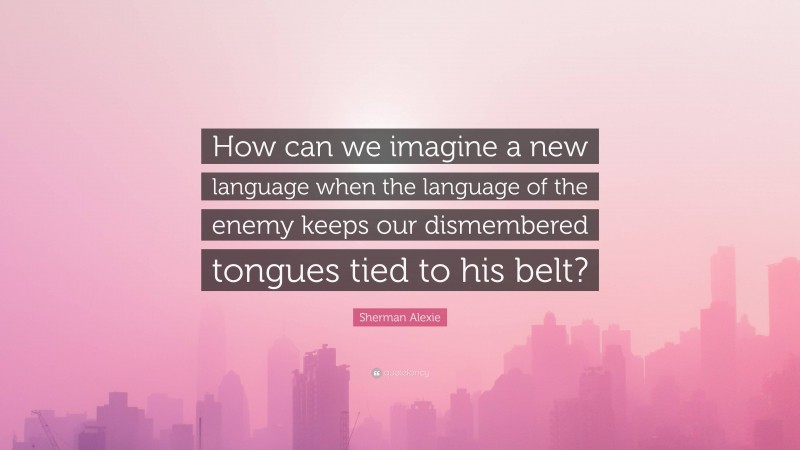 Sherman Alexie Quote: “How can we imagine a new language when the language of the enemy keeps our dismembered tongues tied to his belt?”