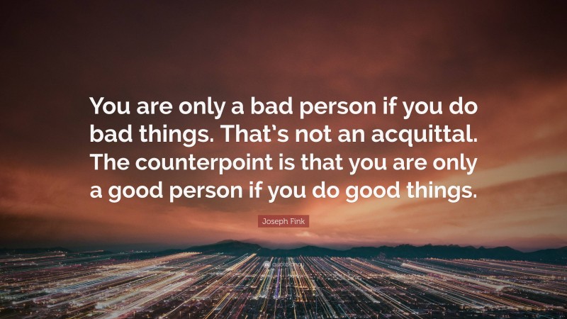 Joseph Fink Quote: “You are only a bad person if you do bad things. That’s not an acquittal. The counterpoint is that you are only a good person if you do good things.”