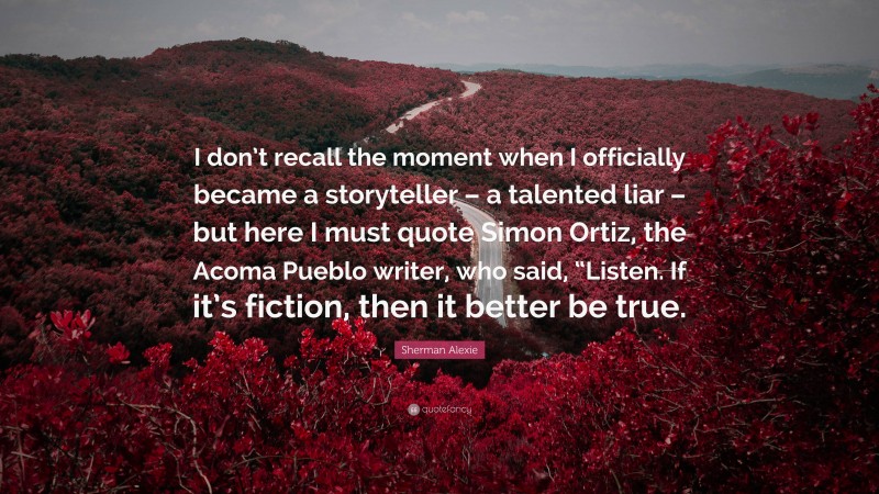 Sherman Alexie Quote: “I don’t recall the moment when I officially became a storyteller – a talented liar – but here I must quote Simon Ortiz, the Acoma Pueblo writer, who said, “Listen. If it’s fiction, then it better be true.”