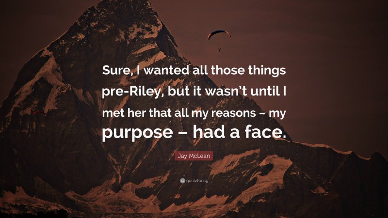 Jay McLean Quote: “Sure, I wanted all those things pre-Riley, but it wasn’t until I met her that all my reasons – my purpose – had a face.”