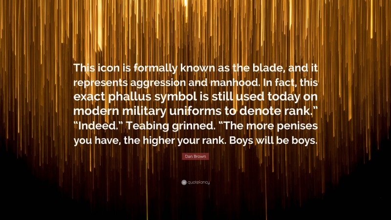 Dan Brown Quote: “This icon is formally known as the blade, and it represents aggression and manhood. In fact, this exact phallus symbol is still used today on modern military uniforms to denote rank.” “Indeed.” Teabing grinned. “The more penises you have, the higher your rank. Boys will be boys.”