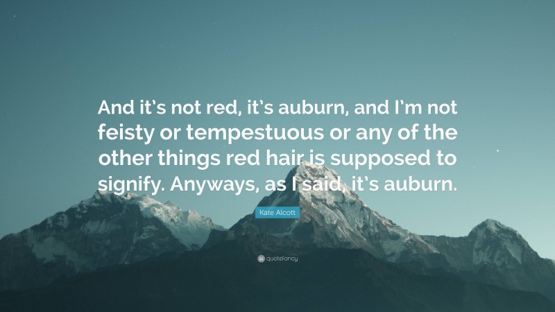 Kate Alcott Quote: “And it’s not red, it’s auburn, and I’m not feisty or tempestuous or any of the other things red hair is supposed to signify. Anyways, as I said, it’s auburn.”