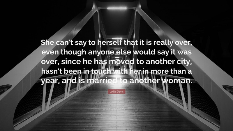 Lydia Davis Quote: “She can’t say to herself that it is really over, even though anyone else would say it was over, since he has moved to another city, hasn’t been in touch with her in more than a year, and is married to another woman.”