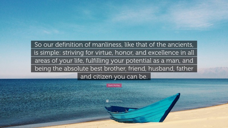 Brett McKay Quote: “So our definition of manliness, like that of the ancients, is simple: striving for virtue, honor, and excellence in all areas of your life, fulfilling your potential as a man, and being the absolute best brother, friend, husband, father and citizen you can be.”