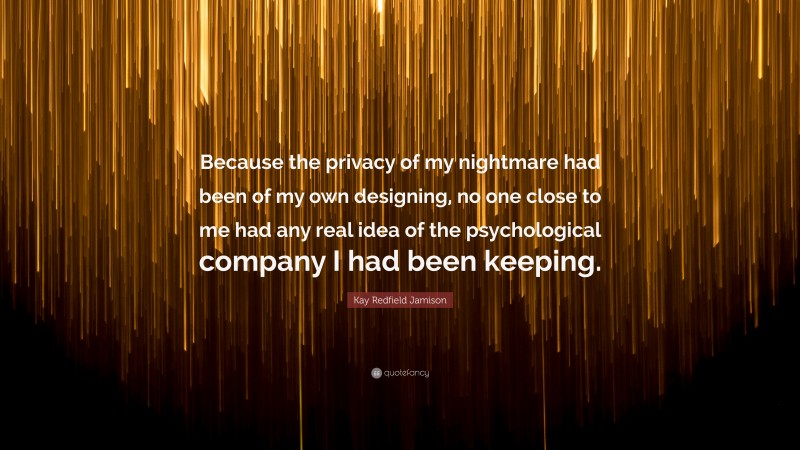 Kay Redfield Jamison Quote: “Because the privacy of my nightmare had been of my own designing, no one close to me had any real idea of the psychological company I had been keeping.”