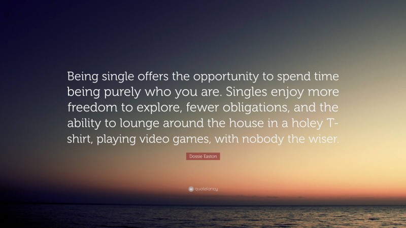 Dossie Easton Quote: “Being single offers the opportunity to spend time being purely who you are. Singles enjoy more freedom to explore, fewer obligations, and the ability to lounge around the house in a holey T-shirt, playing video games, with nobody the wiser.”