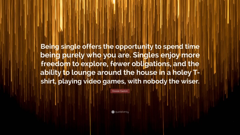 Dossie Easton Quote: “Being single offers the opportunity to spend time being purely who you are. Singles enjoy more freedom to explore, fewer obligations, and the ability to lounge around the house in a holey T-shirt, playing video games, with nobody the wiser.”