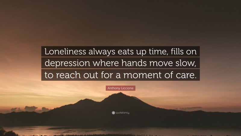 Anthony Liccione Quote: “Loneliness always eats up time, fills on depression where hands move slow, to reach out for a moment of care.”