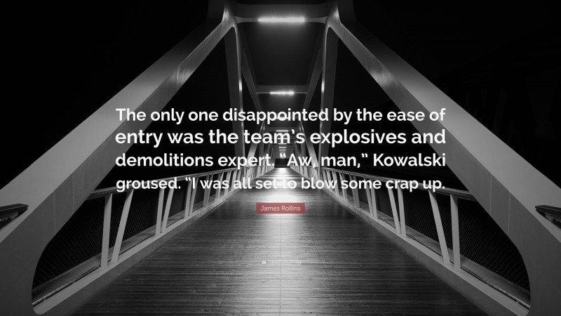 James Rollins Quote: “The only one disappointed by the ease of entry was the team’s explosives and demolitions expert. “Aw, man,” Kowalski groused. “I was all set to blow some crap up.”