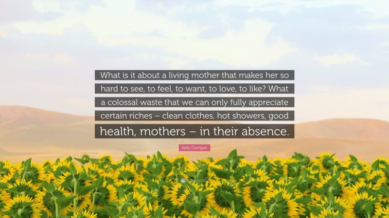 Kelly Corrigan Quote: “What is it about a living mother that makes her so hard to see, to feel, to want, to love, to like? What a colossal waste that we can only fully appreciate certain riches – clean clothes, hot showers, good health, mothers – in their absence.”