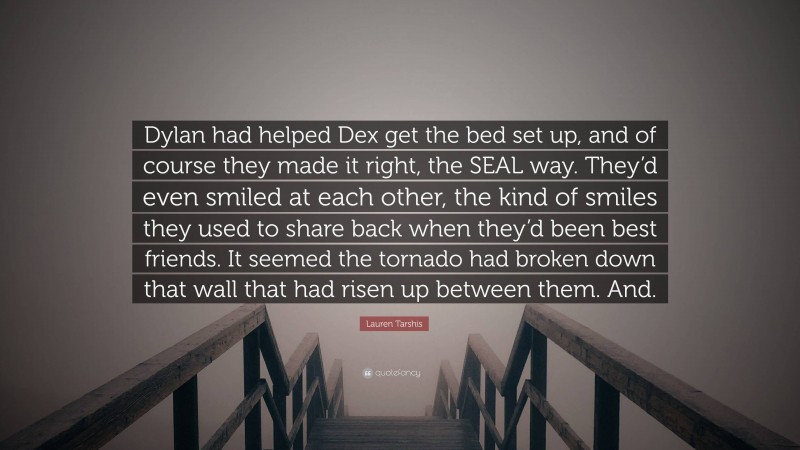 Lauren Tarshis Quote: “Dylan had helped Dex get the bed set up, and of course they made it right, the SEAL way. They’d even smiled at each other, the kind of smiles they used to share back when they’d been best friends. It seemed the tornado had broken down that wall that had risen up between them. And.”