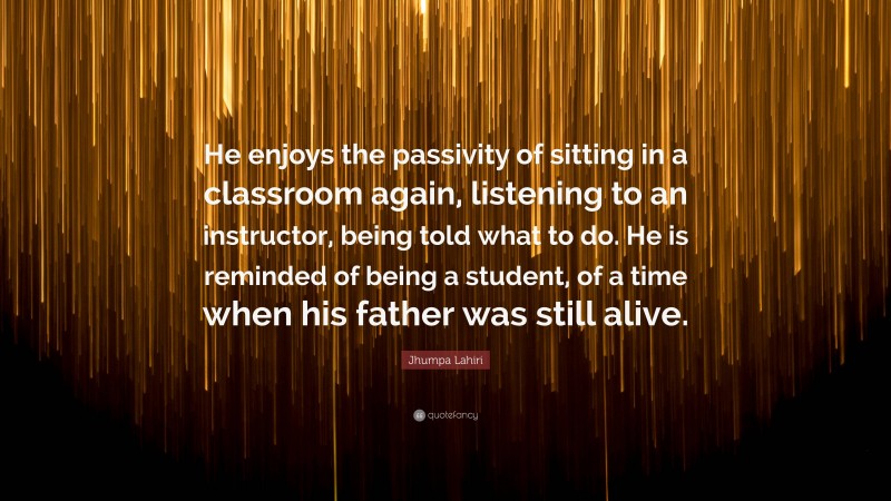 Jhumpa Lahiri Quote: “He enjoys the passivity of sitting in a classroom again, listening to an instructor, being told what to do. He is reminded of being a student, of a time when his father was still alive.”