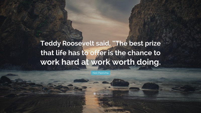 Neil Pasricha Quote: “Teddy Roosevelt said, “The best prize that life has to offer is the chance to work hard at work worth doing.”