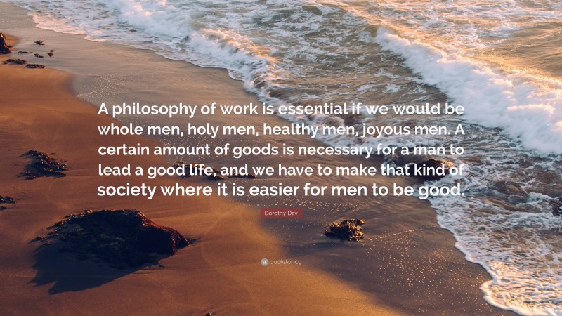 Dorothy Day Quote: “A philosophy of work is essential if we would be whole men, holy men, healthy men, joyous men. A certain amount of goods is necessary for a man to lead a good life, and we have to make that kind of society where it is easier for men to be good.”