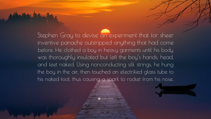 Erik Larson Quote: “Stephen Gray to devise an experiment that for sheer inventive panache outstripped anything that had come before. He clothed a boy in heavy garments until his body was thoroughly insulated but left the boy’s hands, head, and feet naked. Using nonconducting silk strings, he hung the boy in the air, then touched an electrified glass tube to his naked foot, thus causing a spark to rocket from his nose.”