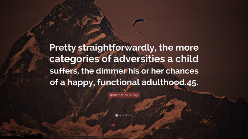 Robert M. Sapolsky Quote: “Pretty straightforwardly, the more categories of adversities a child suffers, the dimmer his or her chances of a happy, functional adulthood.45.”