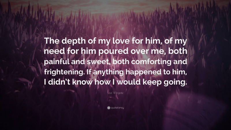 Lisa Wingate Quote: “The depth of my love for him, of my need for him poured over me, both painful and sweet, both comforting and frightening. If anything happened to him, I didn’t know how I would keep going.”