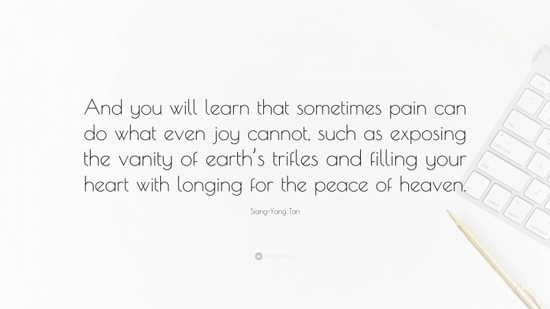 Siang-Yang Tan Quote: “And you will learn that sometimes pain can do what even joy cannot, such as exposing the vanity of earth’s trifles and filling your heart with longing for the peace of heaven.”