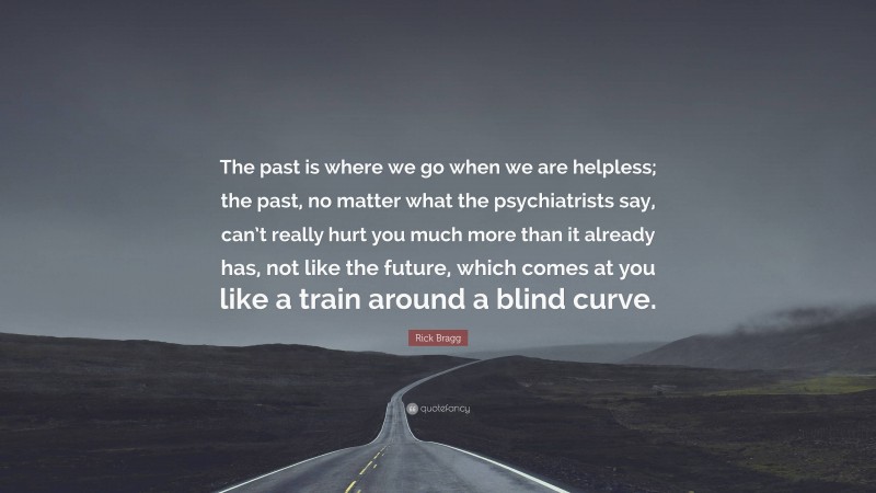 Rick Bragg Quote: “The past is where we go when we are helpless; the past, no matter what the psychiatrists say, can’t really hurt you much more than it already has, not like the future, which comes at you like a train around a blind curve.”