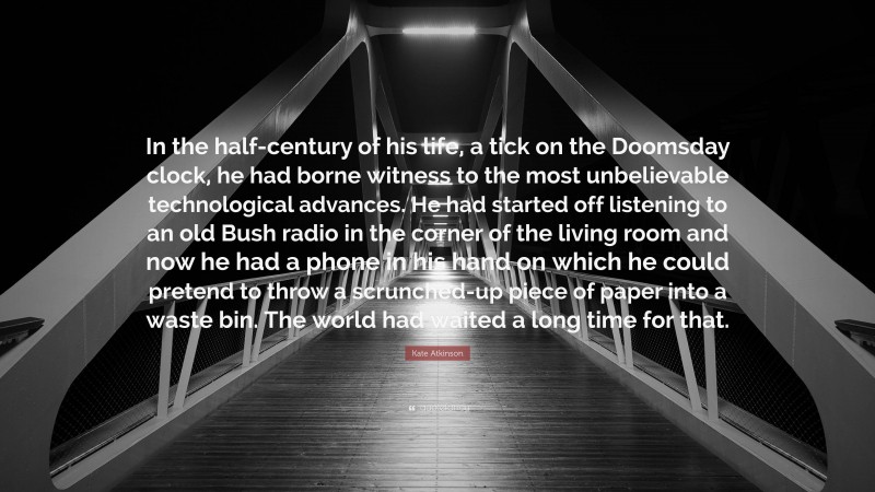 Kate Atkinson Quote: “In the half-century of his life, a tick on the Doomsday clock, he had borne witness to the most unbelievable technological advances. He had started off listening to an old Bush radio in the corner of the living room and now he had a phone in his hand on which he could pretend to throw a scrunched-up piece of paper into a waste bin. The world had waited a long time for that.”