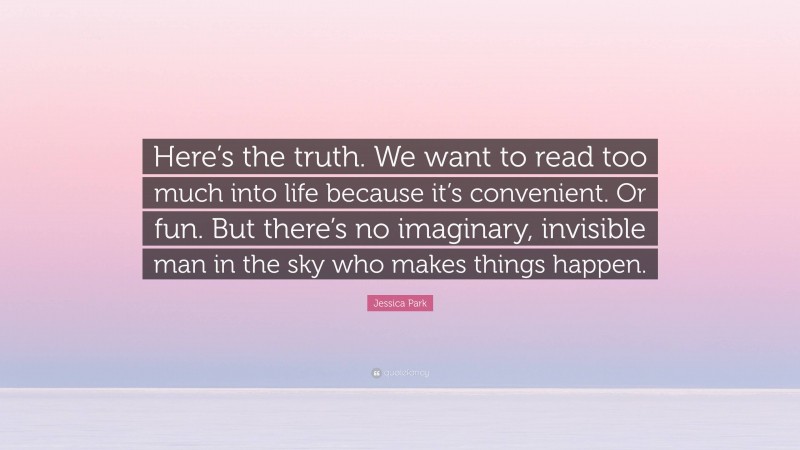 Jessica Park Quote: “Here’s the truth. We want to read too much into life because it’s convenient. Or fun. But there’s no imaginary, invisible man in the sky who makes things happen.”