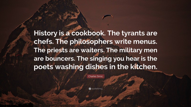 Charles Simic Quote: “History is a cookbook. The tyrants are chefs. The philosophers write menus. The priests are waiters. The military men are bouncers. The singing you hear is the poets washing dishes in the kitchen.”