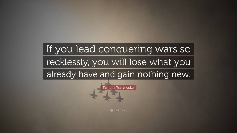 Tamuna Tsertsvadze Quote: “If you lead conquering wars so recklessly, you will lose what you already have and gain nothing new.”