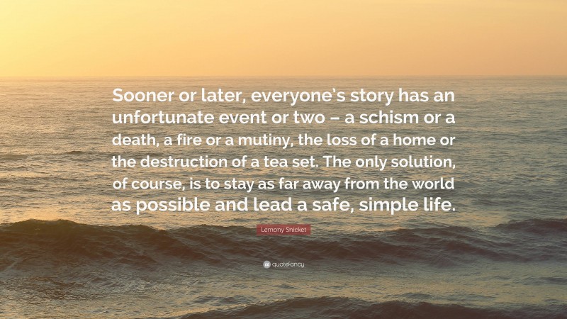 Lemony Snicket Quote: “Sooner or later, everyone’s story has an unfortunate event or two – a schism or a death, a fire or a mutiny, the loss of a home or the destruction of a tea set. The only solution, of course, is to stay as far away from the world as possible and lead a safe, simple life.”