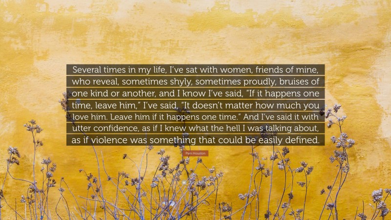 Pam Houston Quote: “Several times in my life, I’ve sat with women, friends of mine, who reveal, sometimes shyly, sometimes proudly, bruises of one kind or another, and I know I’ve said, “If it happens one time, leave him,” I’ve said, “It doesn’t matter how much you love him. Leave him if it happens one time.” And I’ve said it with utter confidence, as if I knew what the hell I was talking about, as if violence was something that could be easily defined.”