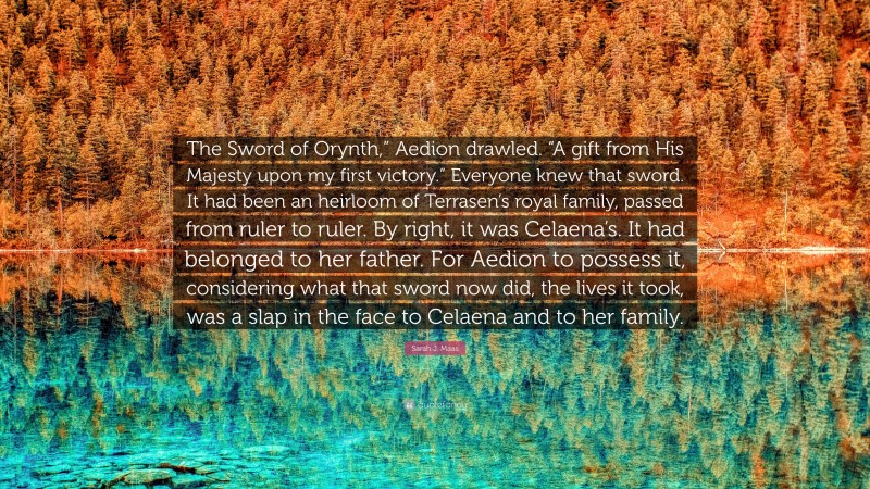 Sarah J. Maas Quote: “The Sword of Orynth,” Aedion drawled. “A gift from His Majesty upon my first victory.” Everyone knew that sword. It had been an heirloom of Terrasen’s royal family, passed from ruler to ruler. By right, it was Celaena’s. It had belonged to her father. For Aedion to possess it, considering what that sword now did, the lives it took, was a slap in the face to Celaena and to her family.”